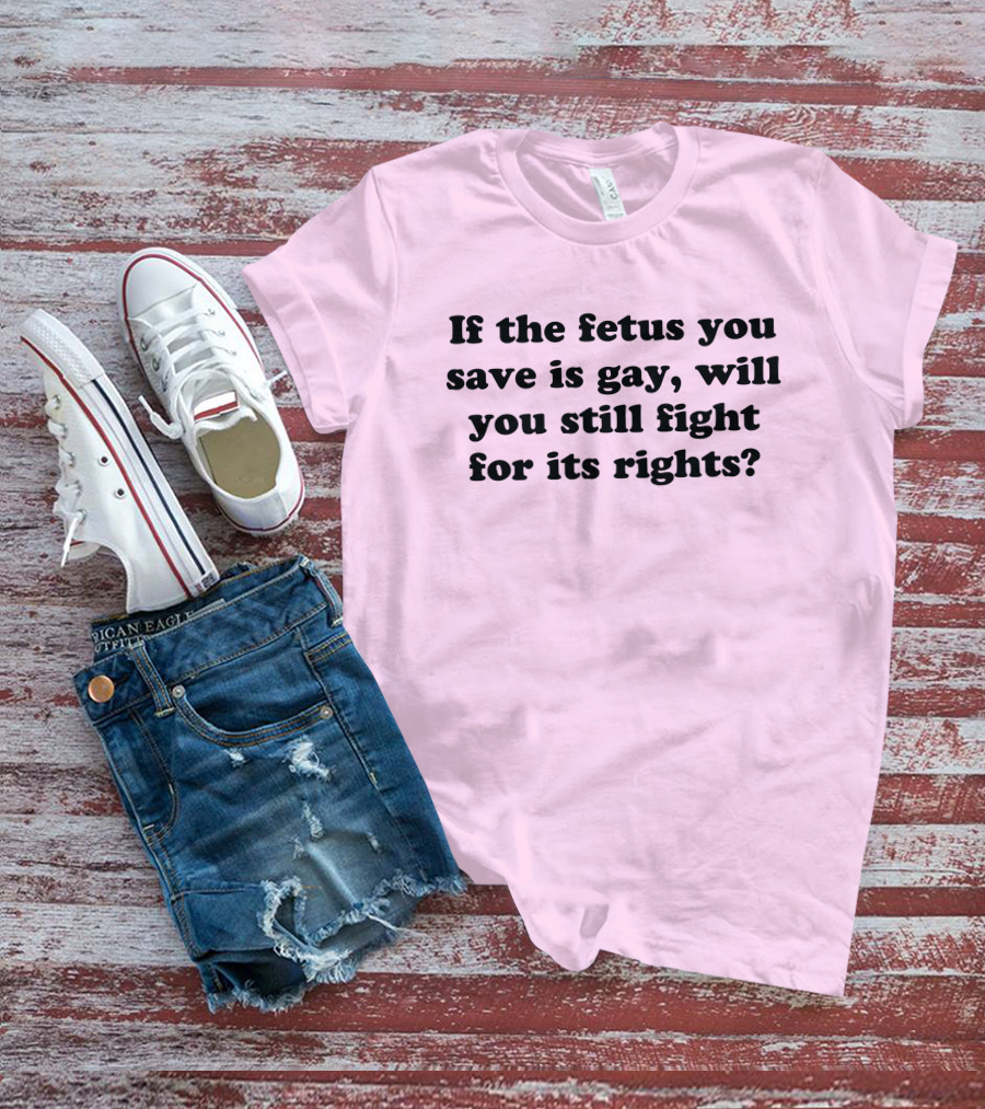 If The Fetus You Save Is Gay Will You Still Fight For Its Rights T-Shirt