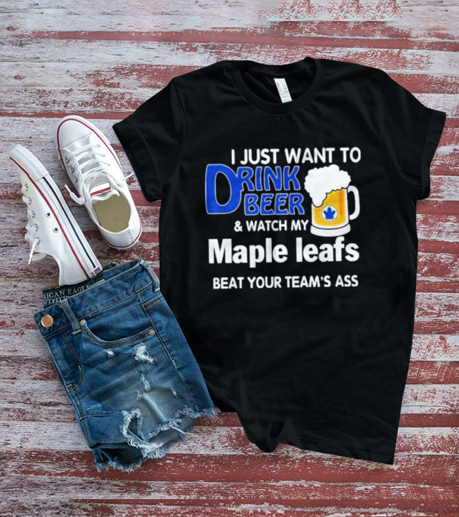 I Just Want To Drink Beer And Watch My Maple Leafs Beat Your Team's Ass T-Shirt