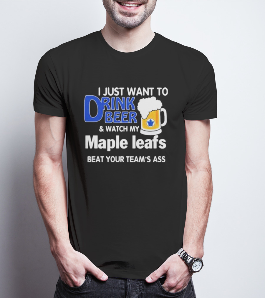 I Just Want To Drink Beer And Watch My Maple Leafs Beat Your Team's Ass T-Shirt