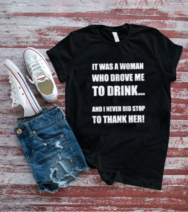 It Was A Woman Who Drove Me To Drink And I Never Did Stop To Thank Her T-Shirt