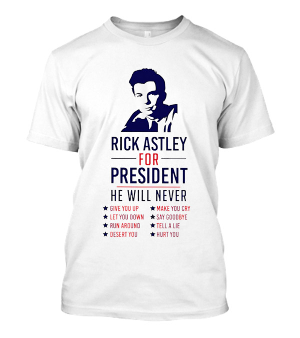 Rick Astley For President He Will Never Give You Up Let You Down Run Around Desert You Make You Cry Say Goodbye Tell A Lie Hurt You T-Shirt