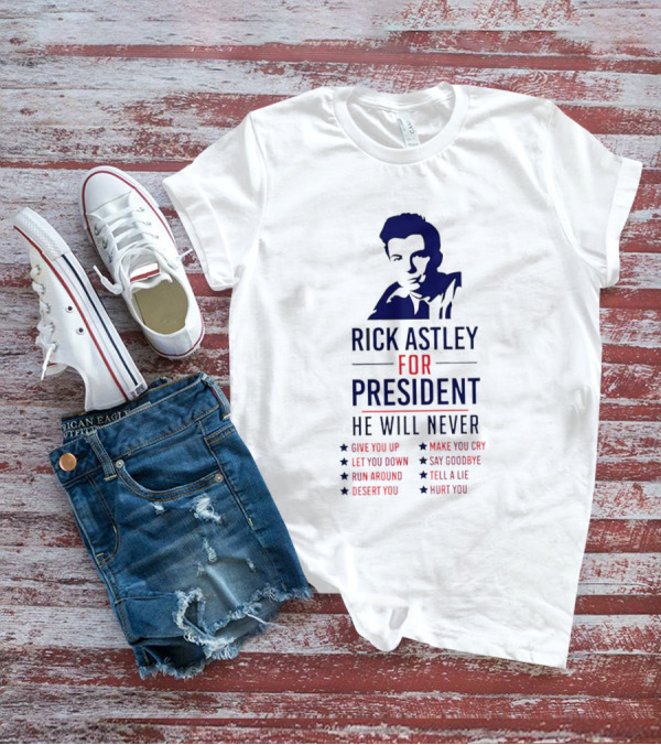 Rick Astley For President He Will Never Give You Up Let You Down Run Around Desert You Make You Cry Say Goodbye Tell A Lie Hurt You T-Shirt