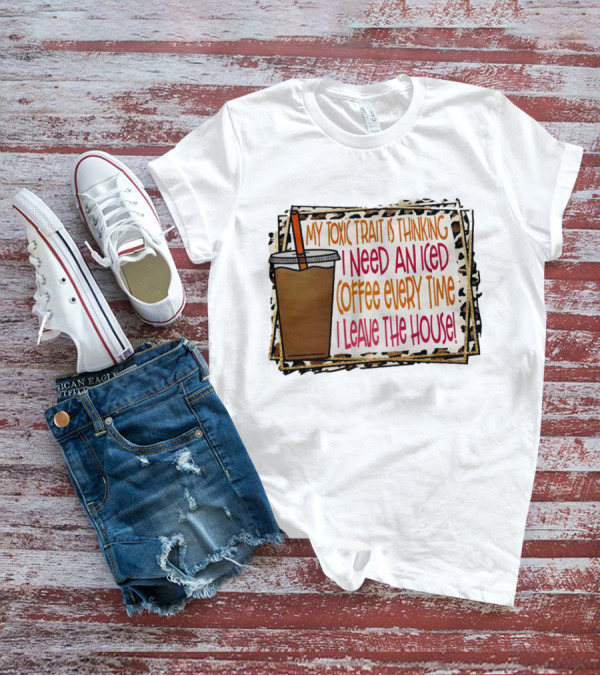 My Toxic Trait Is Thinking I Need An Iced Coffee Every Time I Leave The House T-Shirt