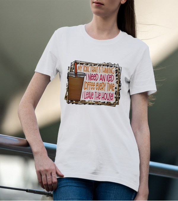 My Toxic Trait Is Thinking I Need An Iced Coffee Every Time I Leave The House T-Shirt