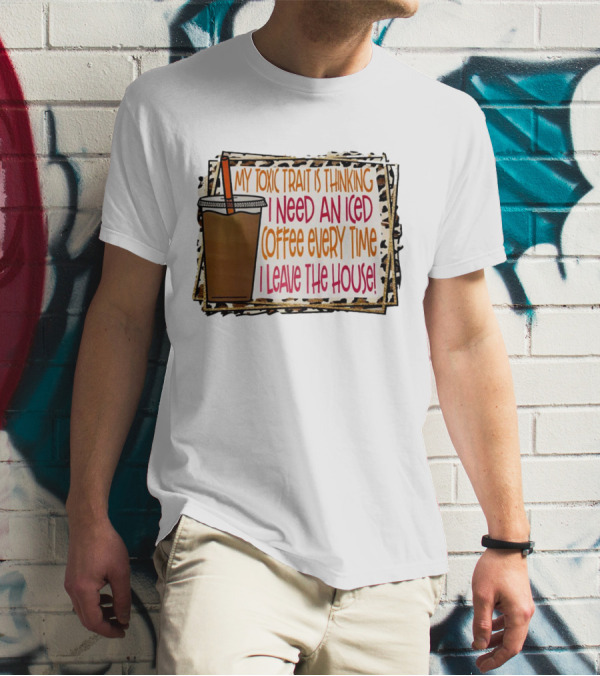 My Toxic Trait Is Thinking I Need An Iced Coffee Every Time I Leave The House T-Shirt