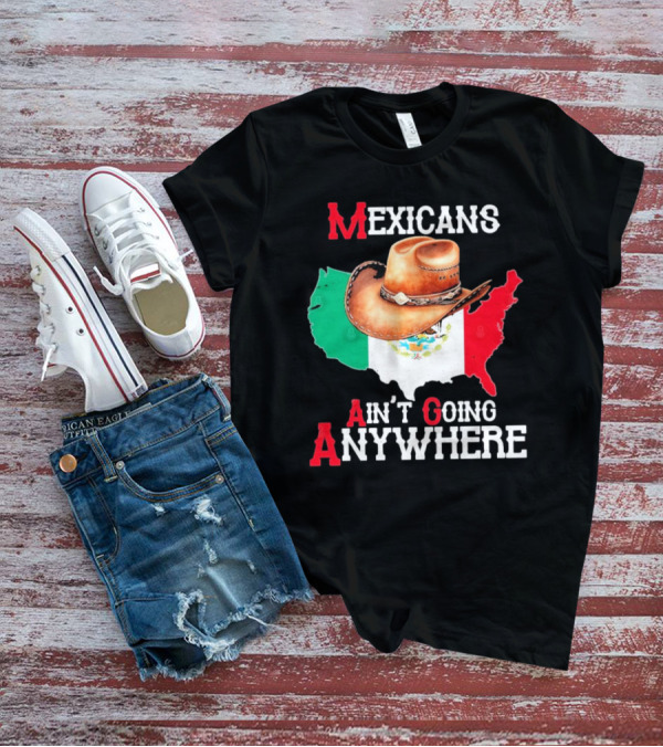 Mexicans Ain't Going Anywhere Map With Cowboy Hat And Flag Design T-Shirt