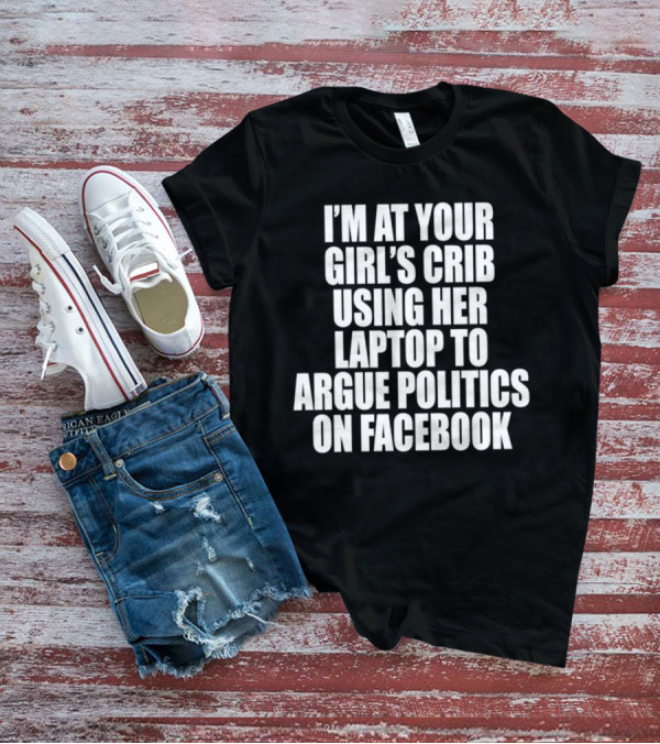 I’m At Your Girl’s Crib Using Her Laptop To Argue Politics On Facebook T-Shirt