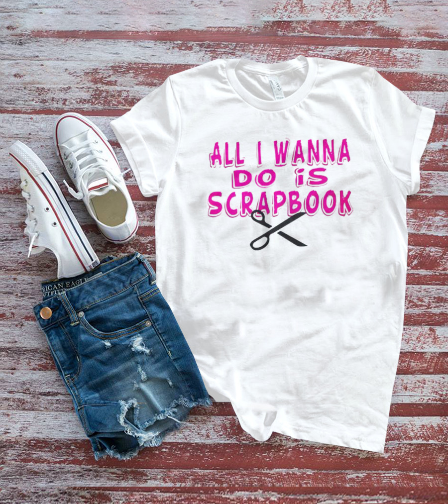 All I Wanna Do Is Scrapbook T-Shirt