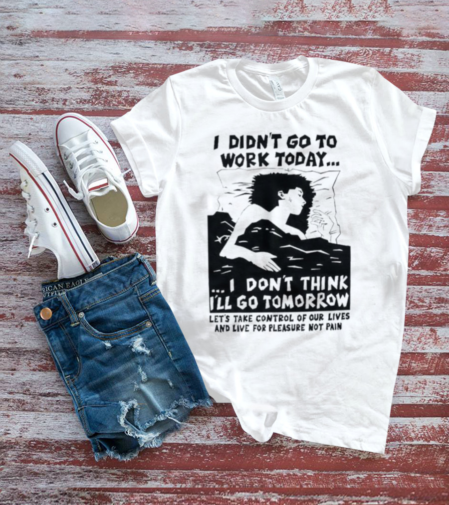 I Didn’t Go To Work Today I Don’t Think I’ll Go Tomorrow Let’s Take Control Of Our Lives And Live For Pleasure Not Pain T-Shirt