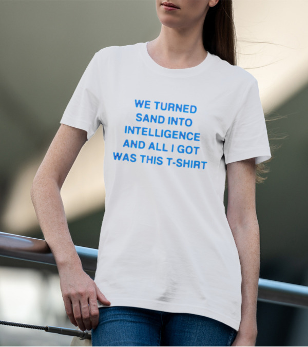 We Turned Sand Into Intelligence And All I Got Was This T-Shirt