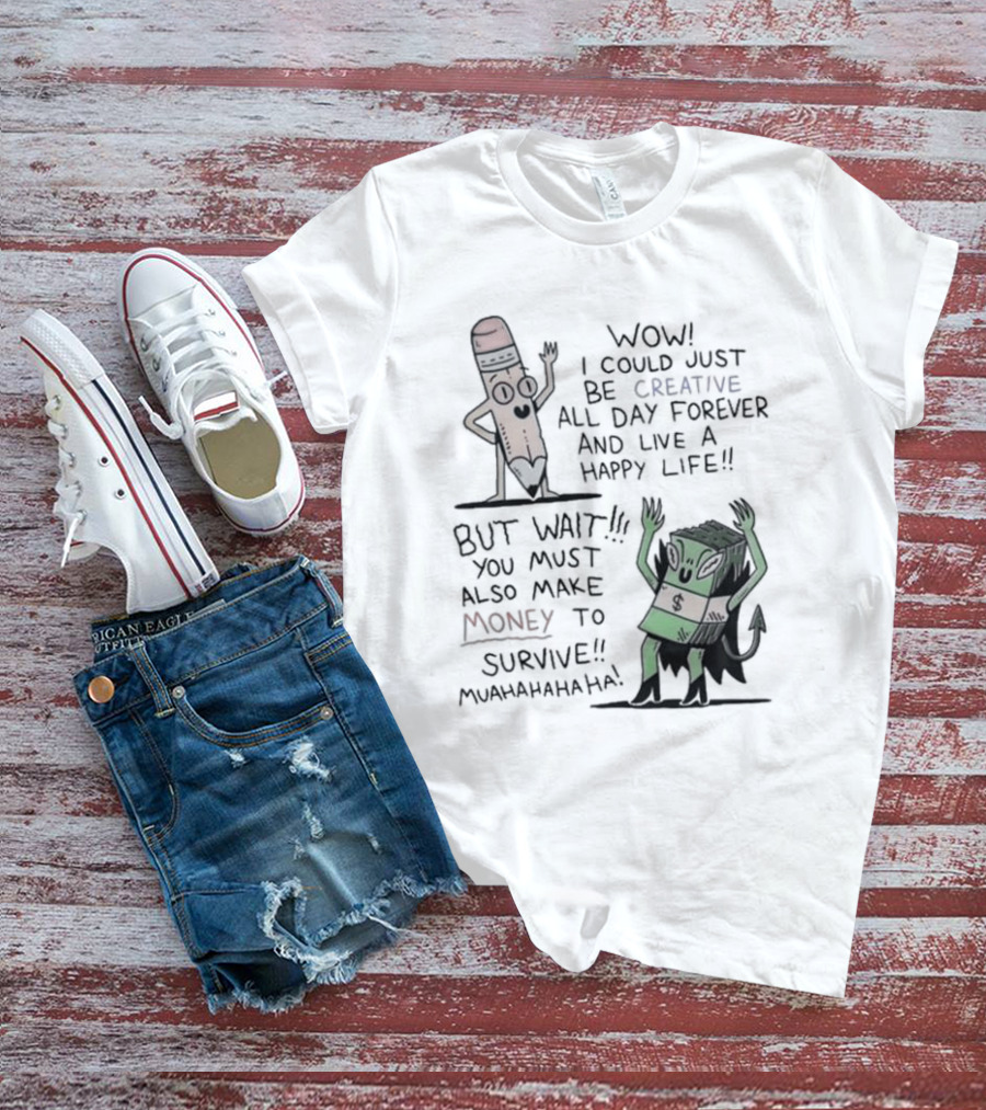 WOW I COULD JUST BE CREATIVE ALL DAY FOREVER AND LIVE A HAPPY LIFE BUT WAIT YOU MUST ALSO MAKE MONEY TO SURVIVE MUAHAHAHAHAHA T-Shirt