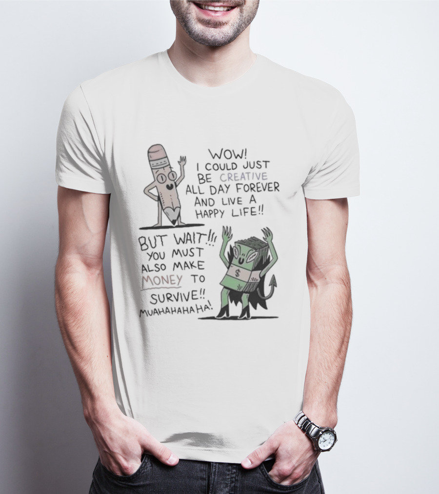 WOW I COULD JUST BE CREATIVE ALL DAY FOREVER AND LIVE A HAPPY LIFE BUT WAIT YOU MUST ALSO MAKE MONEY TO SURVIVE MUAHAHAHAHAHA T-Shirt