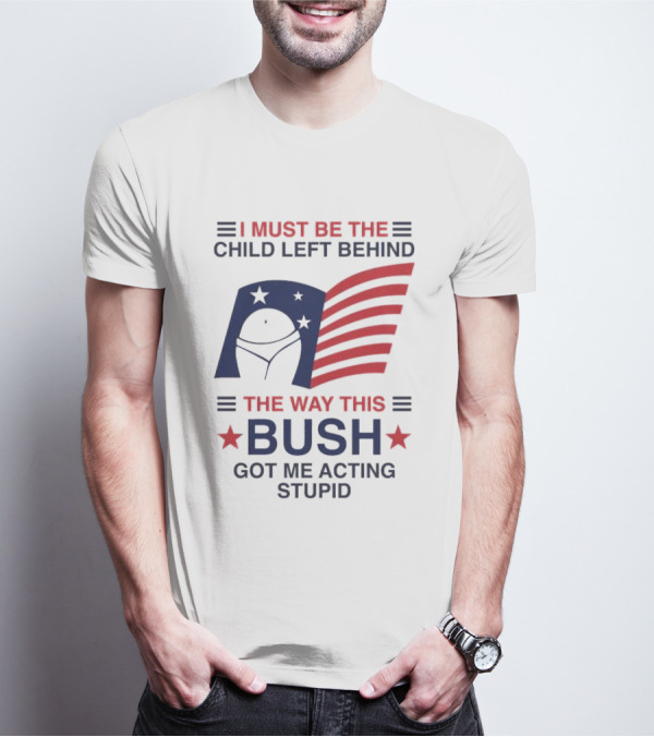 I Must Be The Child Left Behind The Way This Bush Got Me Acting Stupid Patriotic Humor Flag Stars T-Shirt