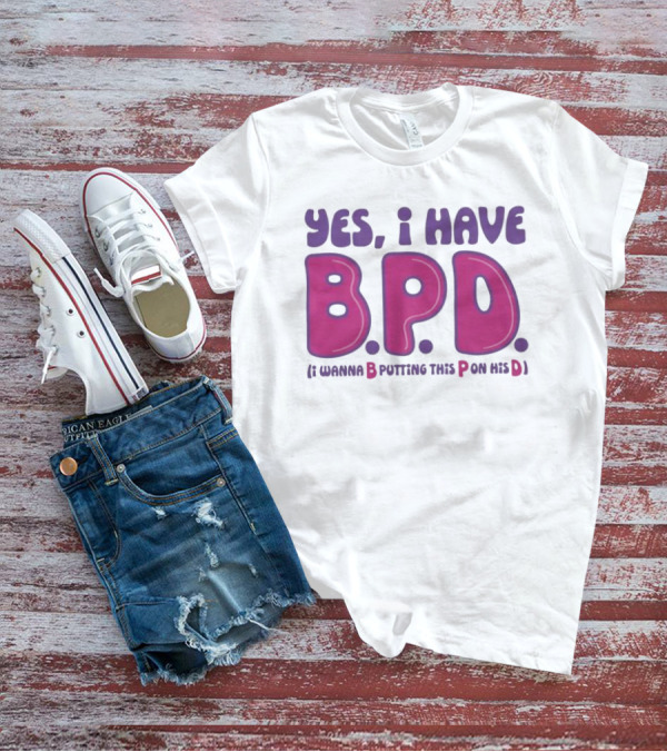 Yes I Have B.P.D Funny Phrase Wanna B Putting This P On His D T-Shirt