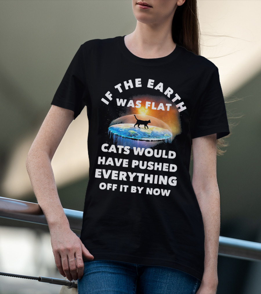 If The Earth Was Flat Cats Would Have Pushed Everything Off It By Now T-Shirt