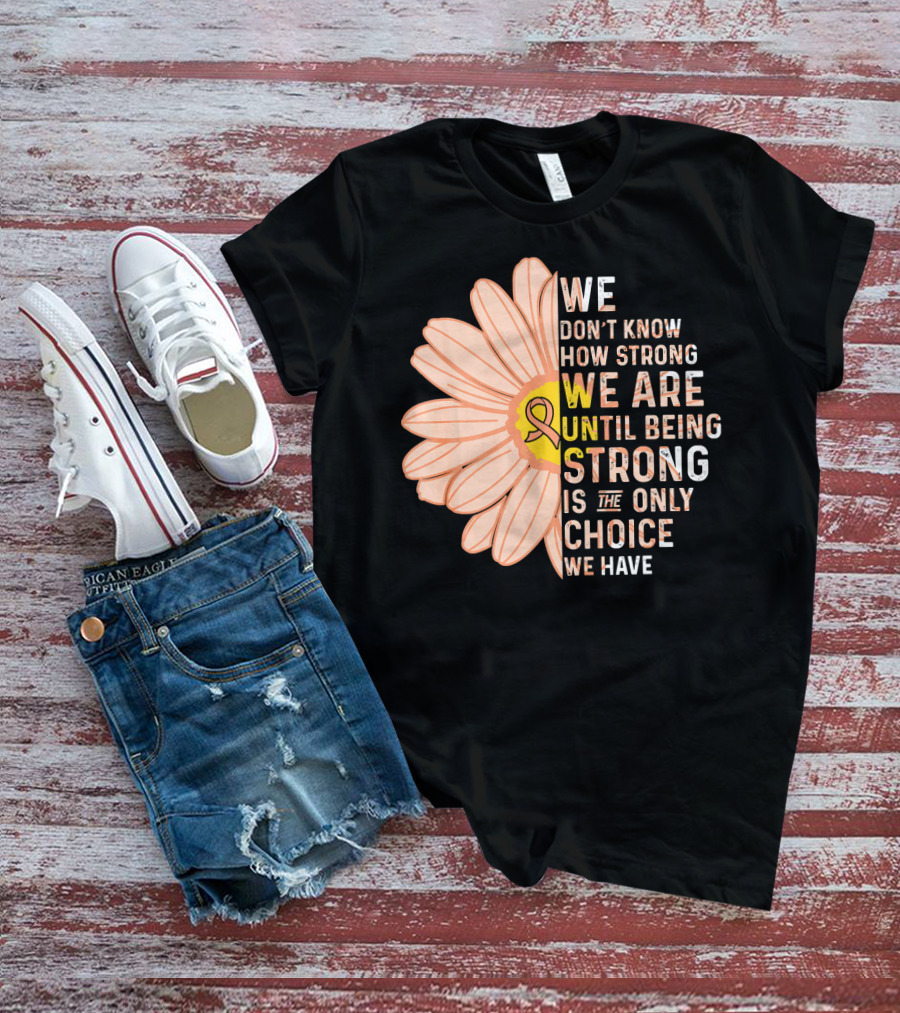 Endometrial Cancer Awareness We Don't Know How Strong We Are Until Being Strong Is The Only Choice We Have T-Shirt
