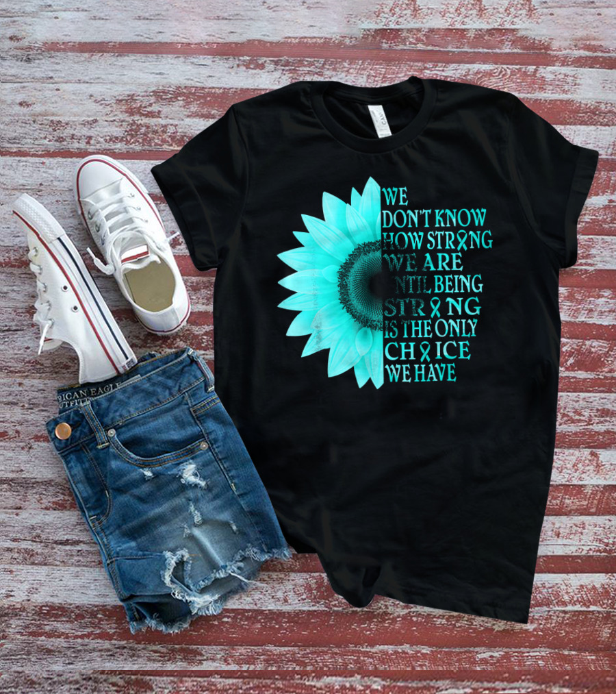 We Don't Know How Strong We Are Until Being Strong Is The Only Choice We Have Teal Sunflower Ovarian Cancer Awareness T-Shirt