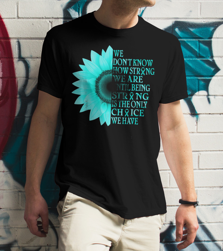 We Don't Know How Strong We Are Until Being Strong Is The Only Choice We Have Teal Sunflower Ovarian Cancer Awareness T-Shirt
